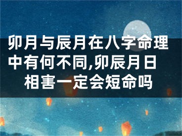 卯月与辰月在八字命理中有何不同,卯辰月日相害一定会短命吗