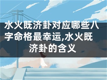 水火既济卦对应哪些八字命格最幸运,水火既济卦的含义