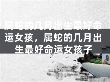 属蛇的几月出生最好命运女孩，属蛇的几月出生最好命运女孩子