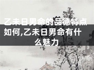 乙未日男命的品德特点如何,乙未日男命有什么魅力