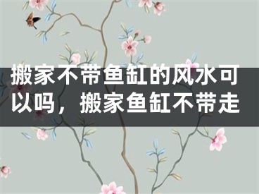 搬家不带鱼缸的风水可以吗，搬家鱼缸不带走