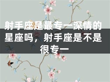 射手座是最专一深情的星座吗，射手座是不是很专一