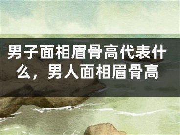 男子面相眉骨高代表什么，男人面相眉骨高