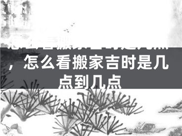 怎么看搬家吉时是几点，怎么看搬家吉时是几点到几点