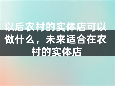 以后农村的实体店可以做什么，未来适合在农村的实体店
