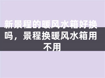 新景程的暖风水箱好换吗，景程换暖风水箱用不用