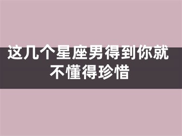 这几个星座男得到你就不懂得珍惜