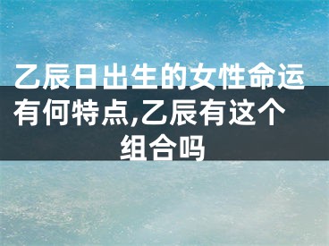 乙辰日出生的女性命运有何特点,乙辰有这个组合吗