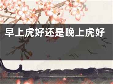 早上虎好还是晚上虎好 