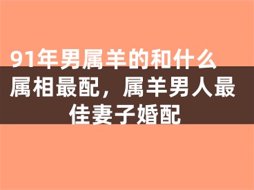 91年男属羊的和什么属相最配，属羊男人最佳妻子婚配
