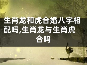 生肖龙和虎合婚八字相配吗,生肖龙与生肖虎合吗