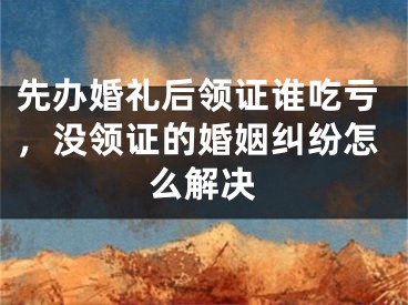 先办婚礼后领证谁吃亏，没领证的婚姻纠纷怎么解决