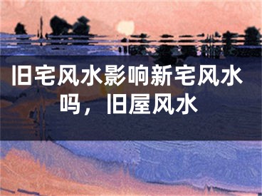 旧宅风水影响新宅风水吗，旧屋风水