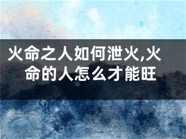 火命之人如何泄火,火命的人怎么才能旺