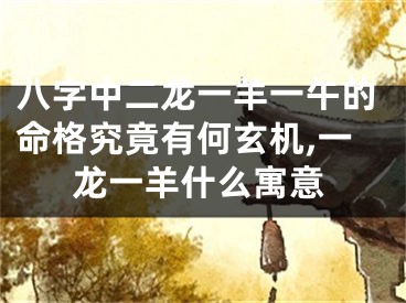 八字中二龙一羊一午的命格究竟有何玄机,一龙一羊什么寓意