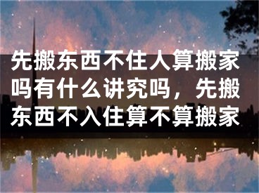 先搬东西不住人算搬家吗有什么讲究吗，先搬东西不入住算不算搬家