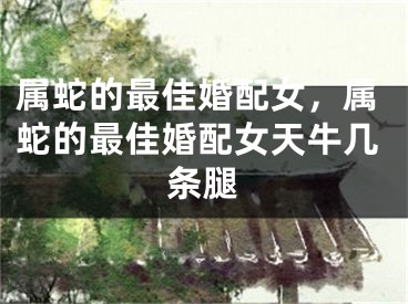 属蛇的最佳婚配女，属蛇的最佳婚配女天牛几条腿