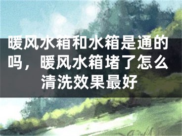 暖风水箱和水箱是通的吗，暖风水箱堵了怎么清洗效果最好