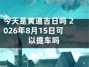 今天是黄道吉日吗 2026年8月15日可以提车吗