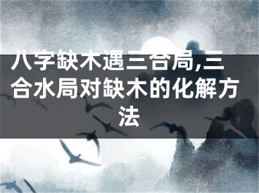 八字缺木遇三合局,三合水局对缺木的化解方法