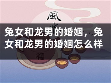 兔女和龙男的婚姻，兔女和龙男的婚姻怎么样