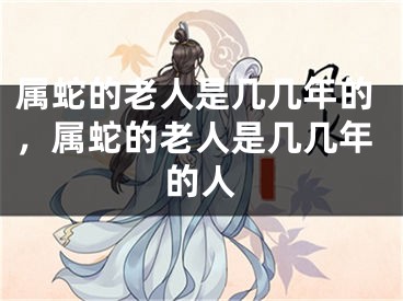 属蛇的老人是几几年的，属蛇的老人是几几年的人