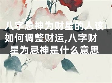 八字忌神为财星的人该如何调整财运,八字财星为忌神是什么意思