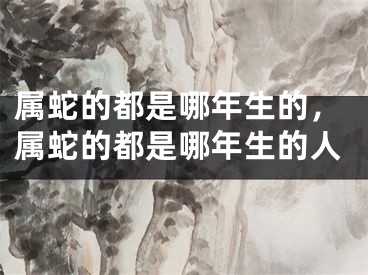 属蛇的都是哪年生的，属蛇的都是哪年生的人