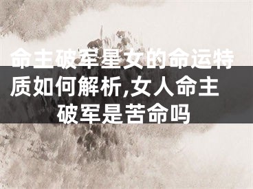 命主破军星女的命运特质如何解析,女人命主破军是苦命吗