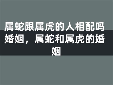 属蛇跟属虎的人相配吗婚姻，属蛇和属虎的婚姻