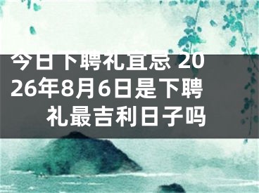 今日下聘礼宜忌 2026年8月6日是下聘礼最吉利日子吗