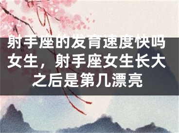 射手座的发育速度快吗女生,射手座女生长大之后是第几漂亮