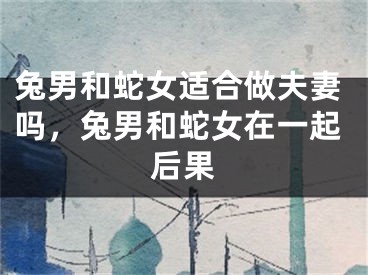 兔男和蛇女适合做夫妻吗,兔男和蛇女在一起后果