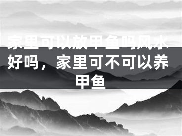 家里可以放甲鱼吗风水好吗，家里可不可以养甲鱼