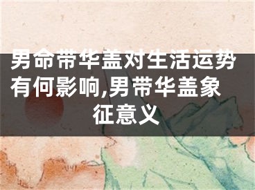 男命带华盖对生活运势有何影响,男带华盖象征意义