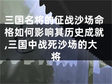 三国名将的征战沙场命格如何影响其历史成就,三国中战死沙场的大将