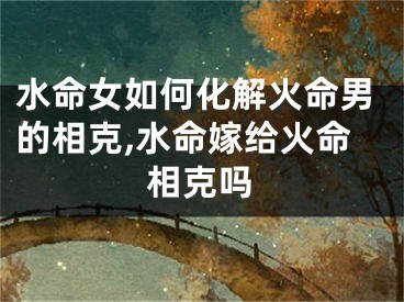 水命女如何化解火命男的相克,水命嫁给火命相克吗