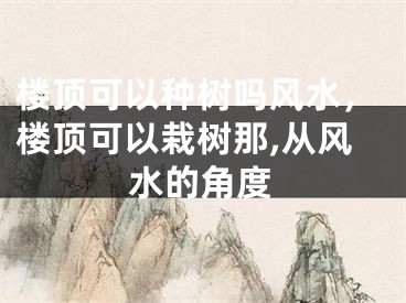 楼顶可以种树吗风水，楼顶可以栽树那,从风水的角度