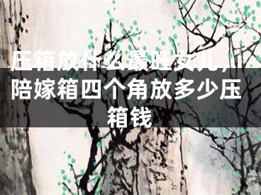 压箱放什么最旺女儿，陪嫁箱四个角放多少压箱钱