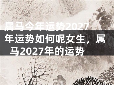 属马今年运势2027年运势如何呢女生，属马2027年的运势