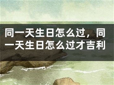 同一天生日怎么过，同一天生日怎么过才吉利