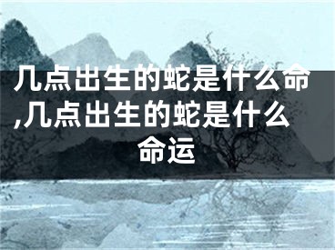 几点出生的蛇是什么命,几点出生的蛇是什么命运