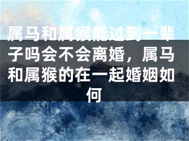 属马和属猴能过到一辈子吗会不会离婚,属马和属猴的在一起婚姻如何