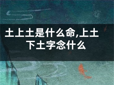 土上土是什么命,上土下土字念什么