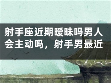 射手座近期暧昧吗男人会主动吗,射手男最近