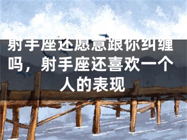 射手座还愿意跟你纠缠吗，射手座还喜欢一个人的表现