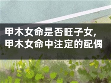 甲木女命是否旺子女,甲木女命中注定的配偶