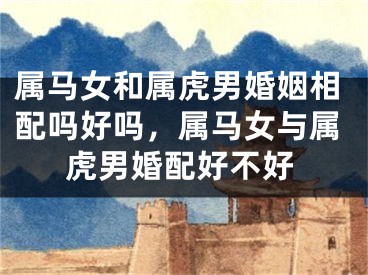 属马女和属虎男婚姻相配吗好吗，属马女与属虎男婚配好不好