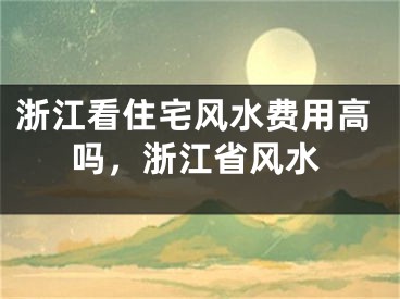 浙江看住宅风水费用高吗，浙江省风水
