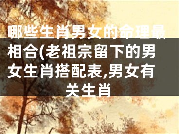 哪些生肖男女的命理最相合(老祖宗留下的男女生肖搭配表,男女有关生肖